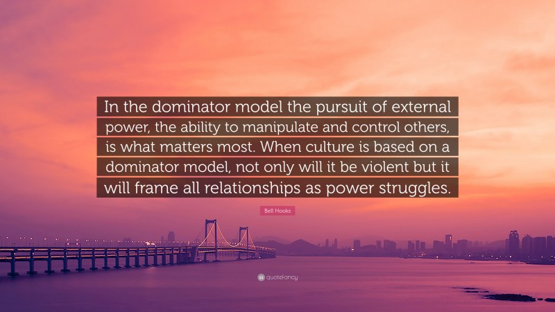 Bell Hooks Quote: “In the dominator model the pursuit of external power, the ability to manipulate and control others, is what matters most. When culture is based on a dominator model, not only will it be violent but it will frame all relationships as power struggles.”