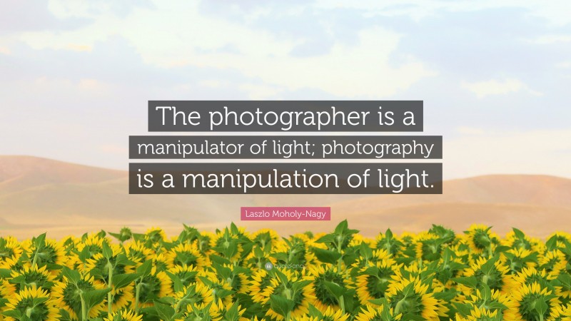 Laszlo Moholy-Nagy Quote: “The photographer is a manipulator of light; photography is a manipulation of light.”