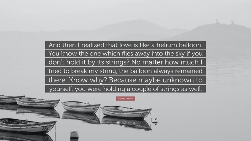 Sapan Saxena Quote: “And then I realized that love is like a helium balloon. You know the one which flies away into the sky if you don’t hold it by its strings? No matter how much I tried to break my string, the balloon always remained there. Know why? Because maybe unknown to yourself, you were holding a couple of strings as well.”