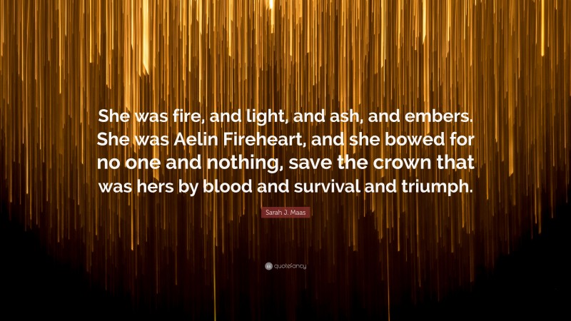 Sarah J. Maas Quote: “She was fire, and light, and ash, and embers. She was Aelin Fireheart, and she bowed for no one and nothing, save the crown that was hers by blood and survival and triumph.”