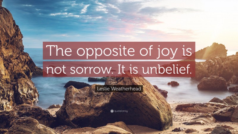 Leslie Weatherhead Quote: “The opposite of joy is not sorrow. It is unbelief.”