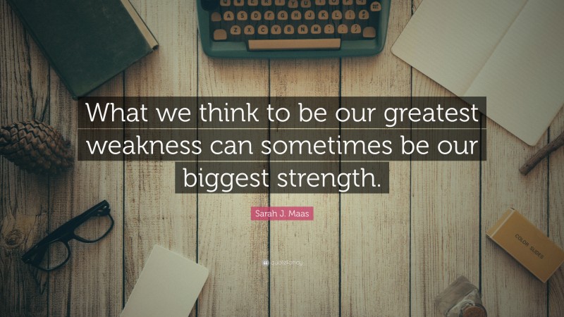 Sarah J. Maas Quote: “What we think to be our greatest weakness can sometimes be our biggest strength.”