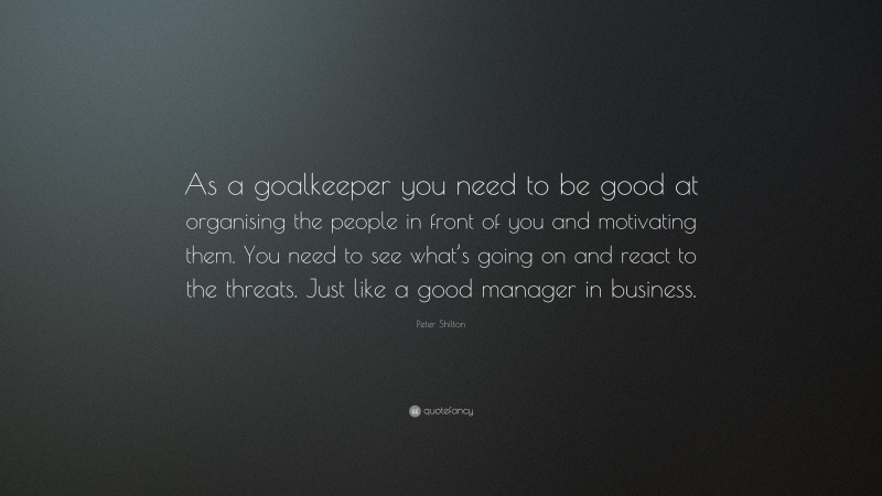 Peter Shilton Quote: “As a goalkeeper you need to be good at organising the people in front of you and motivating them. You need to see what’s going on and react to the threats. Just like a good manager in business.”