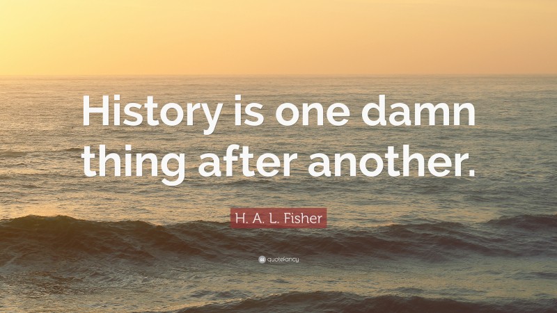 H. A. L. Fisher Quote: “History is one damn thing after another.”