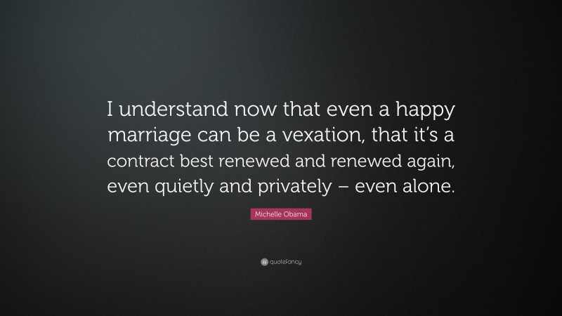 Michelle Obama Quote: “I understand now that even a happy marriage can be a vexation, that it’s a contract best renewed and renewed again, even quietly and privately – even alone.”
