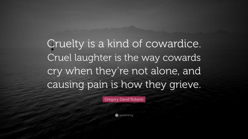 Gregory David Roberts Quote: “Cruelty is a kind of cowardice. Cruel laughter is the way cowards cry when they’re not alone, and causing pain is how they grieve.”
