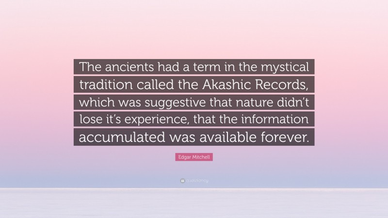 Edgar Mitchell Quote: “The ancients had a term in the mystical tradition called the Akashic Records, which was suggestive that nature didn’t lose it’s experience, that the information accumulated was available forever.”