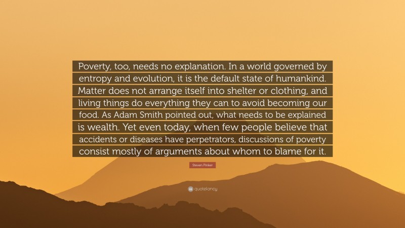 Steven Pinker Quote: “Poverty, too, needs no explanation. In a world governed by entropy and evolution, it is the default state of humankind. Matter does not arrange itself into shelter or clothing, and living things do everything they can to avoid becoming our food. As Adam Smith pointed out, what needs to be explained is wealth. Yet even today, when few people believe that accidents or diseases have perpetrators, discussions of poverty consist mostly of arguments about whom to blame for it.”