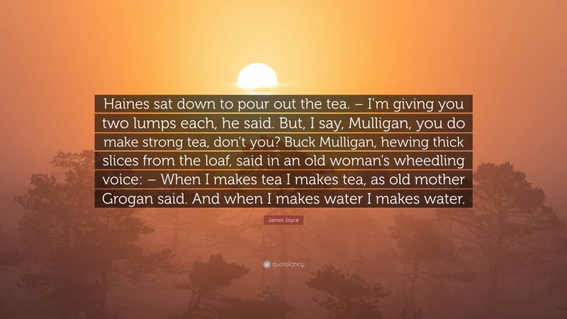 James Joyce Quote: “Haines sat down to pour out the tea. – I’m giving you two lumps each, he said. But, I say, Mulligan, you do make strong tea, don’t you? Buck Mulligan, hewing thick slices from the loaf, said in an old woman’s wheedling voice: – When I makes tea I makes tea, as old mother Grogan said. And when I makes water I makes water.”