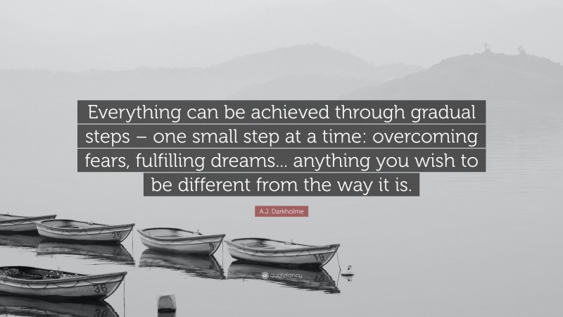 A.J. Darkholme Quote: “Everything can be achieved through gradual steps – one small step at a time: overcoming fears, fulfilling dreams... anything you wish to be different from the way it is.”
