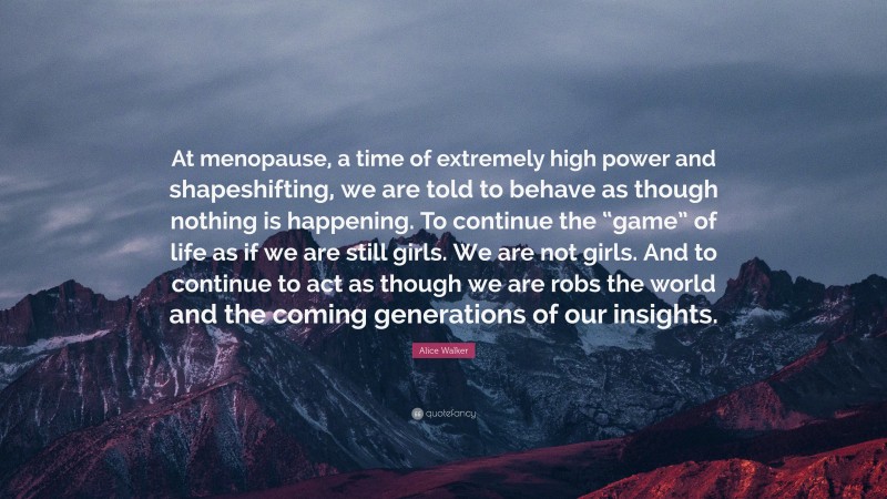Alice Walker Quote: “At menopause, a time of extremely high power and shapeshifting, we are told to behave as though nothing is happening. To continue the “game” of life as if we are still girls. We are not girls. And to continue to act as though we are robs the world and the coming generations of our insights.”
