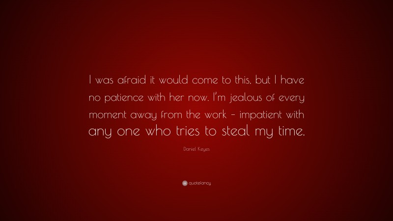 Daniel Keyes Quote: “I was afraid it would come to this, but I have no patience with her now. I’m jealous of every moment away from the work – impatient with any one who tries to steal my time.”