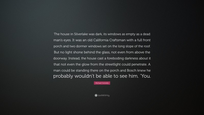 Michael Connelly Quote: “The house in Silverlake was dark, its windows as empty as a dead man’s eyes. It was an old California Craftsman with a full front porch and two dormer windows set on the long slope of the roof. But no light shone behind the glass, not even from above the doorway. Instead, the house cast a foreboding darkness about it that not even the glow from the streetlight could penetrate. A man could be standing there on the porch and Bosch knew he probably wouldn’t be able to see him. ‘You.”