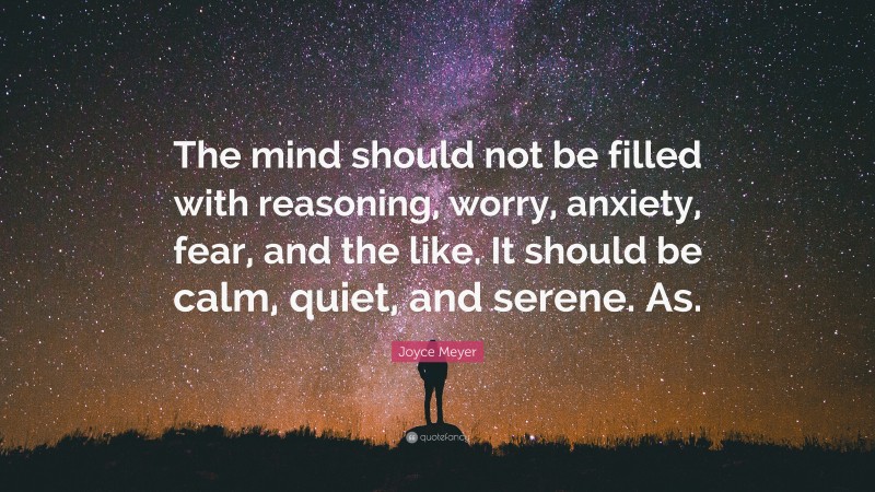 Joyce Meyer Quote: “The mind should not be filled with reasoning, worry, anxiety, fear, and the like. It should be calm, quiet, and serene. As.”