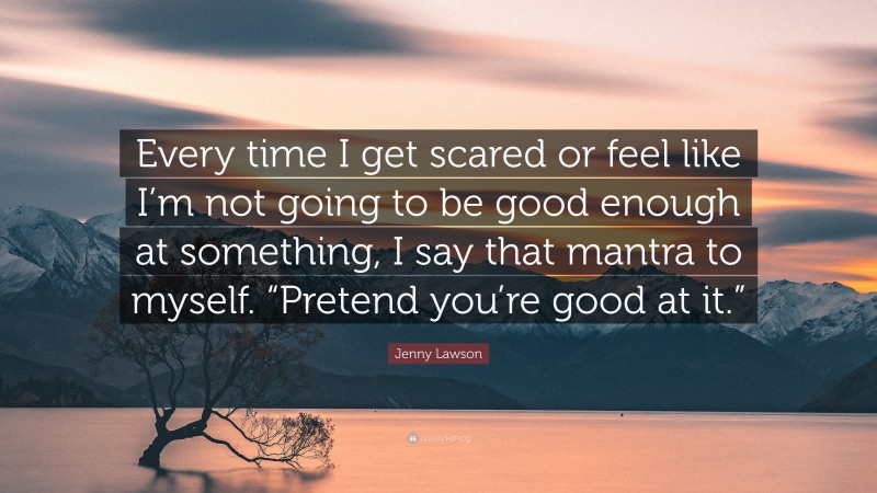 Jenny Lawson Quote: “Every time I get scared or feel like I’m not going to be good enough at something, I say that mantra to myself. “Pretend you’re good at it.””