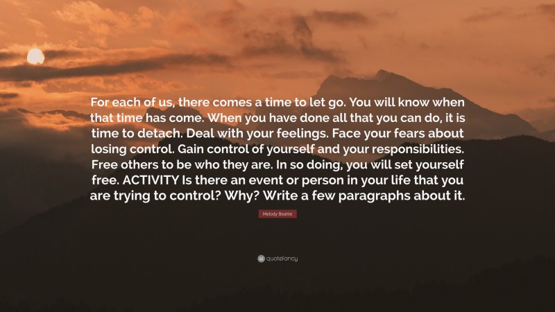 Melody Beattie Quote: “For each of us, there comes a time to let go. You will know when that time has come. When you have done all that you can do, it is time to detach. Deal with your feelings. Face your fears about losing control. Gain control of yourself and your responsibilities. Free others to be who they are. In so doing, you will set yourself free. ACTIVITY Is there an event or person in your life that you are trying to control? Why? Write a few paragraphs about it.”
