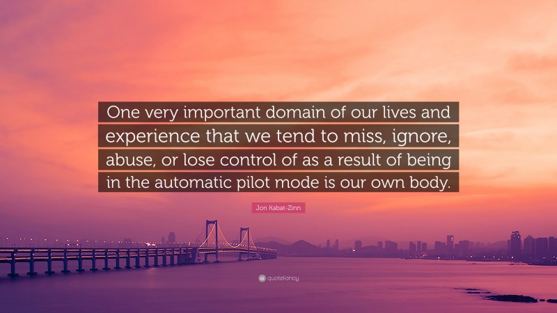 Jon Kabat-Zinn Quote: “One very important domain of our lives and experience that we tend to miss, ignore, abuse, or lose control of as a result of being in the automatic pilot mode is our own body.”