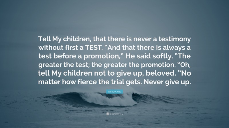 Wendy Alec Quote: “Tell My children, that there is never a testimony without first a TEST. “And that there is always a test before a promotion,” He said softly. “The greater the test; the greater the promotion. “Oh, tell My children not to give up, beloved. “No matter how fierce the trial gets. Never give up.”