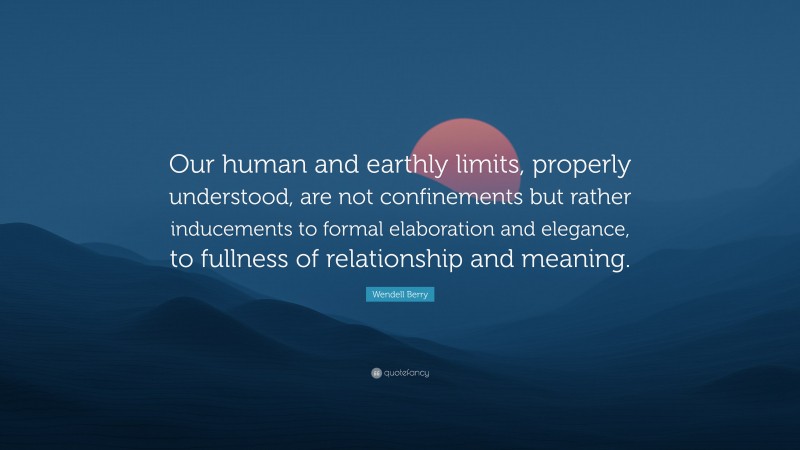 Wendell Berry Quote: “Our human and earthly limits, properly understood, are not confinements but rather inducements to formal elaboration and elegance, to fullness of relationship and meaning.”