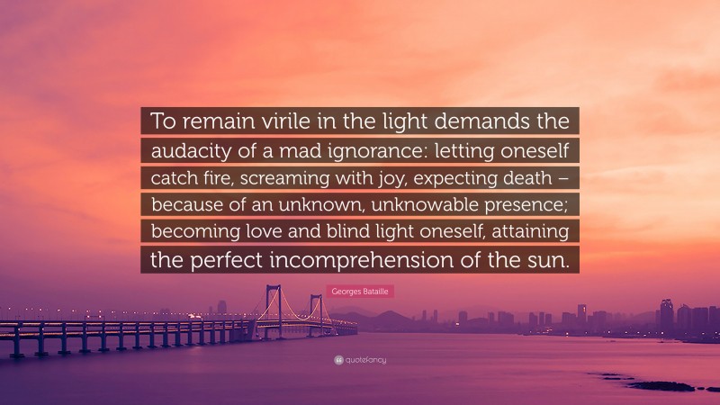 Georges Bataille Quote: “To remain virile in the light demands the audacity of a mad ignorance: letting oneself catch fire, screaming with joy, expecting death – because of an unknown, unknowable presence; becoming love and blind light oneself, attaining the perfect incomprehension of the sun.”