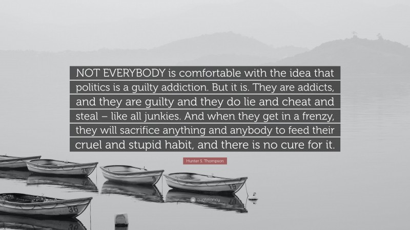 Hunter S. Thompson Quote: “NOT EVERYBODY is comfortable with the idea that politics is a guilty addiction. But it is. They are addicts, and they are guilty and they do lie and cheat and steal – like all junkies. And when they get in a frenzy, they will sacrifice anything and anybody to feed their cruel and stupid habit, and there is no cure for it.”