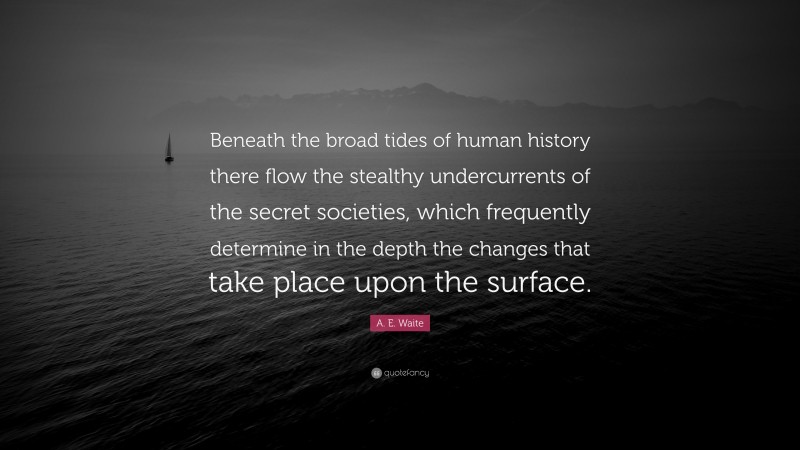 A. E. Waite Quote: “Beneath the broad tides of human history there flow the stealthy undercurrents of the secret societies, which frequently determine in the depth the changes that take place upon the surface.”