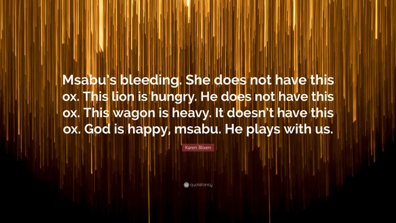 Karen Blixen Quote: “Msabu’s bleeding. She does not have this ox. This lion is hungry. He does not have this ox. This wagon is heavy. It doesn’t have this ox. God is happy, msabu. He plays with us.”