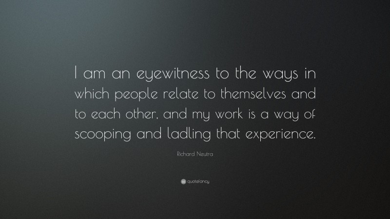 Richard Neutra Quote: “I am an eyewitness to the ways in which people relate to themselves and to each other, and my work is a way of scooping and ladling that experience.”