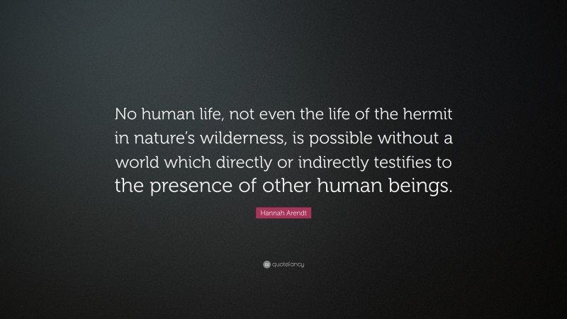 Hannah Arendt Quote: “No human life, not even the life of the hermit in nature’s wilderness, is possible without a world which directly or indirectly testifies to the presence of other human beings.”