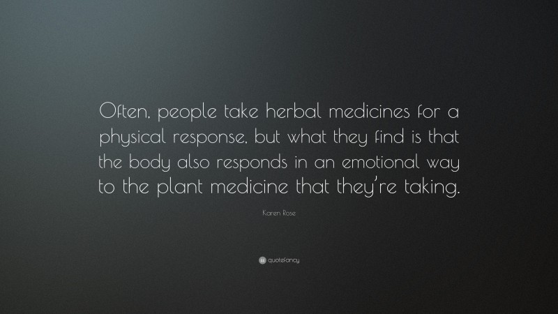 Karen Rose Quote: “Often, people take herbal medicines for a physical response, but what they find is that the body also responds in an emotional way to the plant medicine that they’re taking.”