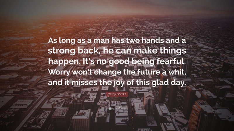 Cathy Gohlke Quote: “As long as a man has two hands and a strong back, he can make things happen. It’s no good being fearful. Worry won’t change the future a whit, and it misses the joy of this glad day.”