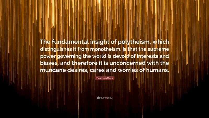 Yuval Noah Harari Quote: “The fundamental insight of polytheism, which distinguishes it from monotheism, is that the supreme power governing the world is devoid of interests and biases, and therefore it is unconcerned with the mundane desires, cares and worries of humans.”