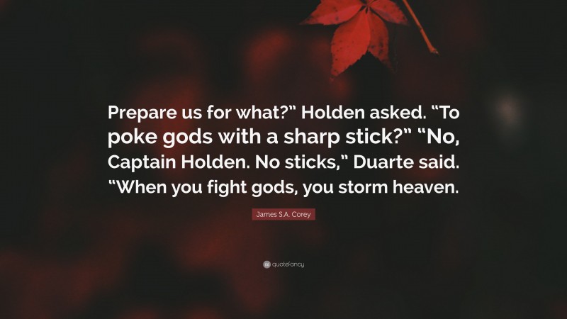 James S.A. Corey Quote: “Prepare us for what?” Holden asked. “To poke gods with a sharp stick?” “No, Captain Holden. No sticks,” Duarte said. “When you fight gods, you storm heaven.”