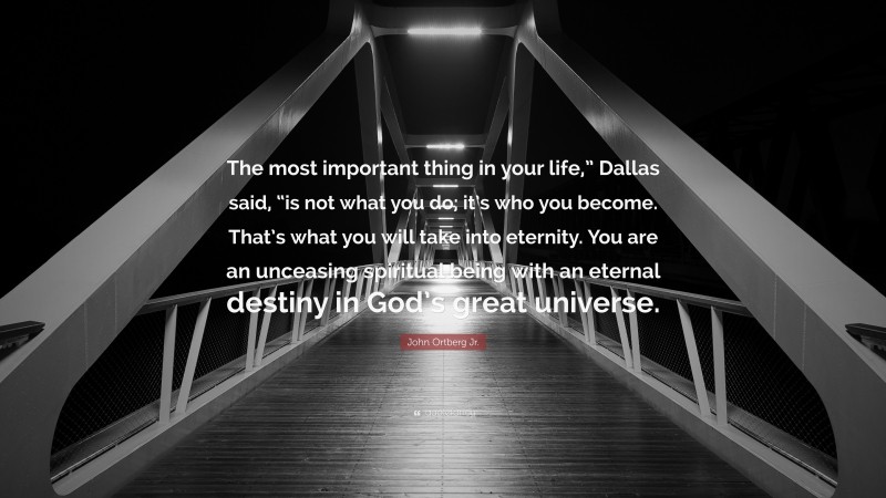 John Ortberg Jr. Quote: “The most important thing in your life,” Dallas said, “is not what you do; it’s who you become. That’s what you will take into eternity. You are an unceasing spiritual being with an eternal destiny in God’s great universe.”