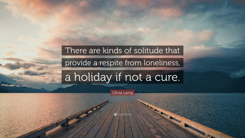Olivia Laing Quote: “There are kinds of solitude that provide a respite from loneliness, a holiday if not a cure.”