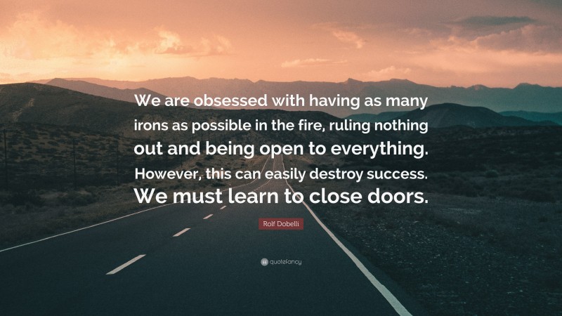 Rolf Dobelli Quote: “We are obsessed with having as many irons as possible in the fire, ruling nothing out and being open to everything. However, this can easily destroy success. We must learn to close doors.”