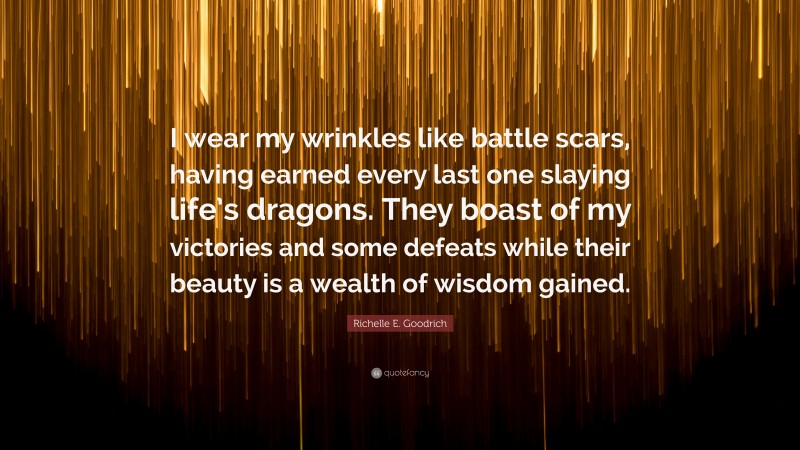 Richelle E. Goodrich Quote: “I wear my wrinkles like battle scars, having earned every last one slaying life’s dragons. They boast of my victories and some defeats while their beauty is a wealth of wisdom gained.”