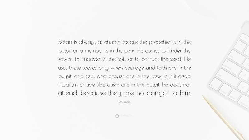 E.M. Bounds Quote: “Satan is always at church before the preacher is in the pulpit or a member is in the pew. He comes to hinder the sower, to impoverish the soil, or to corrupt the seed. He uses these tactics only when courage and faith are in the pulpit, and zeal and prayer are in the pew; but if dead ritualism or live liberalism are in the pulpit, he does not attend, because they are no danger to him.”