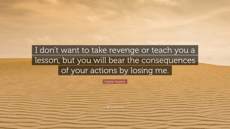 Sudeep Nagarkar Quote: “I don’t want to take revenge or teach you a lesson, but you will bear the consequences of your actions by losing me.”
