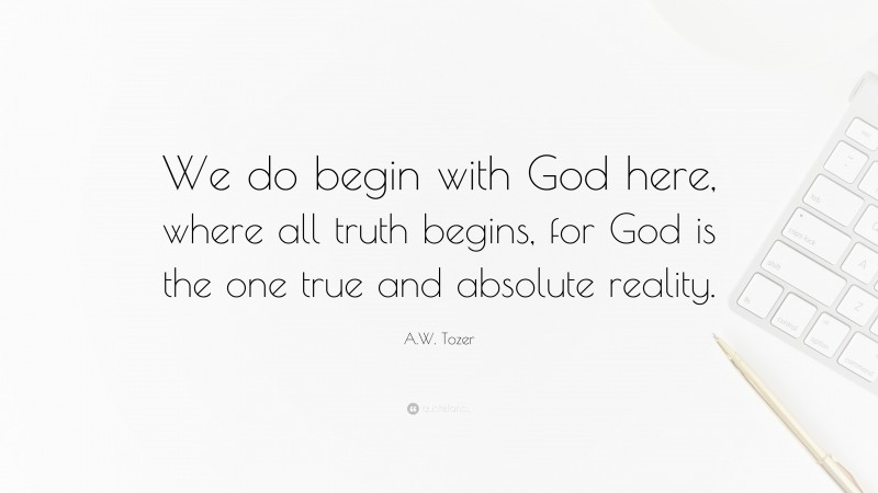 A.W. Tozer Quote: “We do begin with God here, where all truth begins, for God is the one true and absolute reality.”