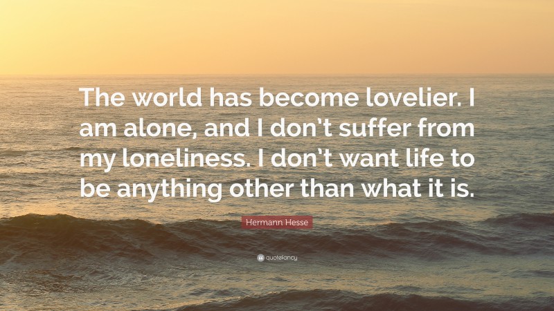 Hermann Hesse Quote: “The world has become lovelier. I am alone, and I don’t suffer from my loneliness. I don’t want life to be anything other than what it is.”
