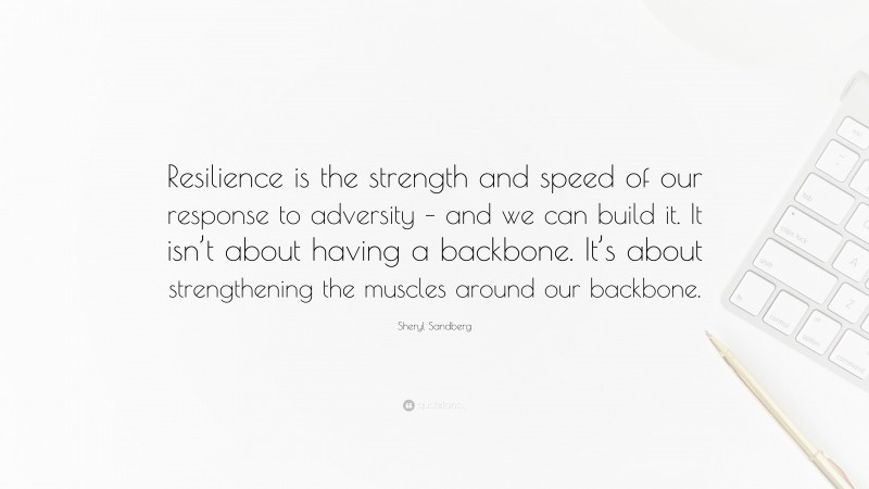 Sheryl Sandberg Quote: “Resilience is the strength and speed of our response to adversity – and we can build it. It isn’t about having a backbone. It’s about strengthening the muscles around our backbone.”