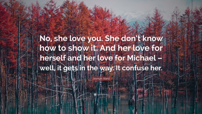 Jesmyn Ward Quote: “No, she love you. She don’t know how to show it. And her love for herself and her love for Michael – well, it gets in the way. It confuse her.”