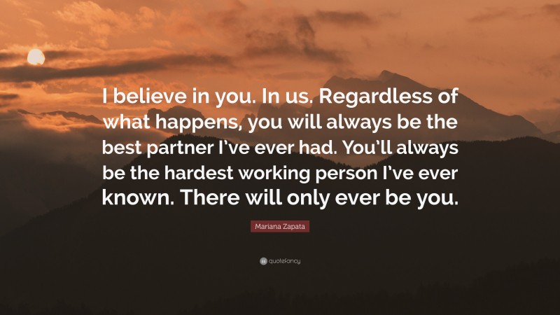 Mariana Zapata Quote: “I believe in you. In us. Regardless of what happens, you will always be the best partner I’ve ever had. You’ll always be the hardest working person I’ve ever known. There will only ever be you.”