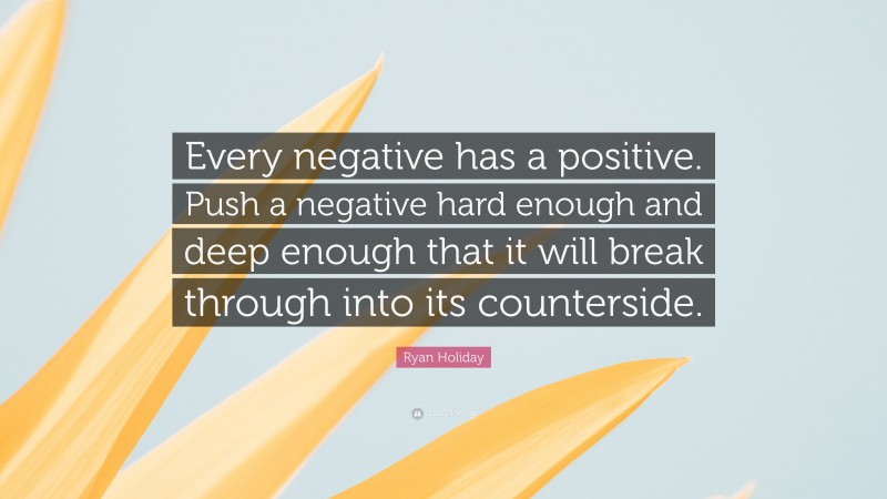 Ryan Holiday Quote: “Every negative has a positive. Push a negative hard enough and deep enough that it will break through into its counterside.”