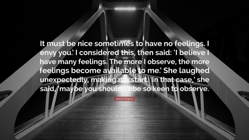 Kazuo Ishiguro Quote: “It must be nice sometimes to have no feelings. I envy you.’ I considered this, then said: ‘I believe I have many feelings. The more I observe, the more feelings become available to me.’ She laughed unexpectedly, making me start. ‘In that case,’ she said, ’maybe you shouldn’t be so keen to observe.”