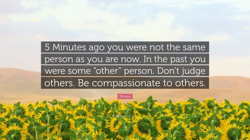Shunya Quote: “5 Minutes ago you were not the same person as you are now. In the past you were some “other” person. Don’t judge others. Be compassionate to others.”