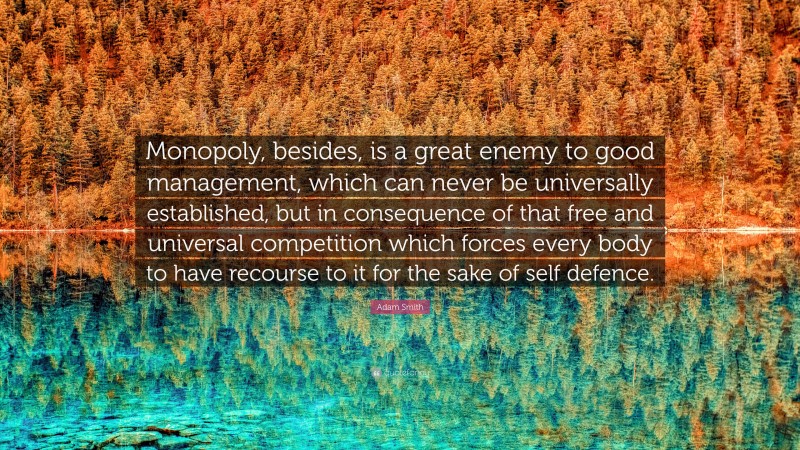 Adam Smith Quote: “Monopoly, besides, is a great enemy to good management, which can never be universally established, but in consequence of that free and universal competition which forces every body to have recourse to it for the sake of self defence.”