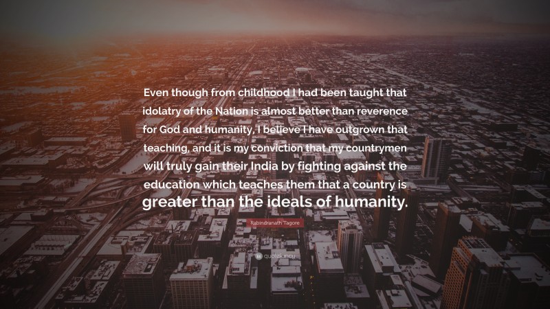 Rabindranath Tagore Quote: “Even though from childhood I had been taught that idolatry of the Nation is almost better than reverence for God and humanity, I believe I have outgrown that teaching, and it is my conviction that my countrymen will truly gain their India by fighting against the education which teaches them that a country is greater than the ideals of humanity.”
