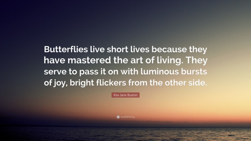 Kira Jane Buxton Quote: “Butterflies live short lives because they have mastered the art of living. They serve to pass it on with luminous bursts of joy, bright flickers from the other side.”